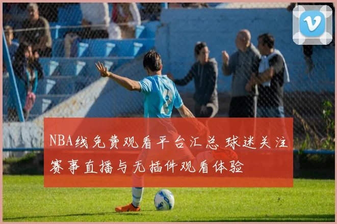 NBA线免费观看平台汇总 球迷关注赛事直播与无插件观看体验