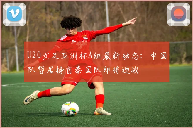 U20女足亚洲杯A组最新动态：中国队暂居榜首泰国队即将迎战