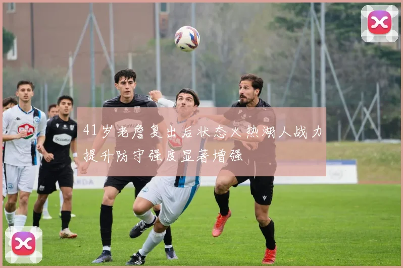 41岁老詹复出后状态火热湖人战力提升防守强度显著增强