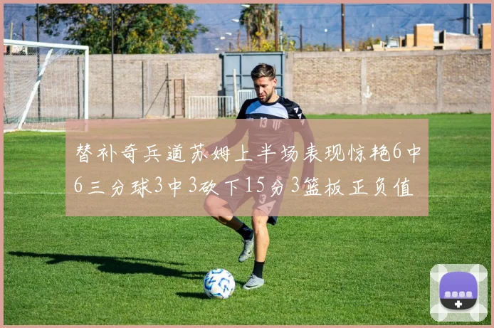替补奇兵道苏姆上半场表现惊艳6中6三分球3中3砍下15分3篮板正负值高达18