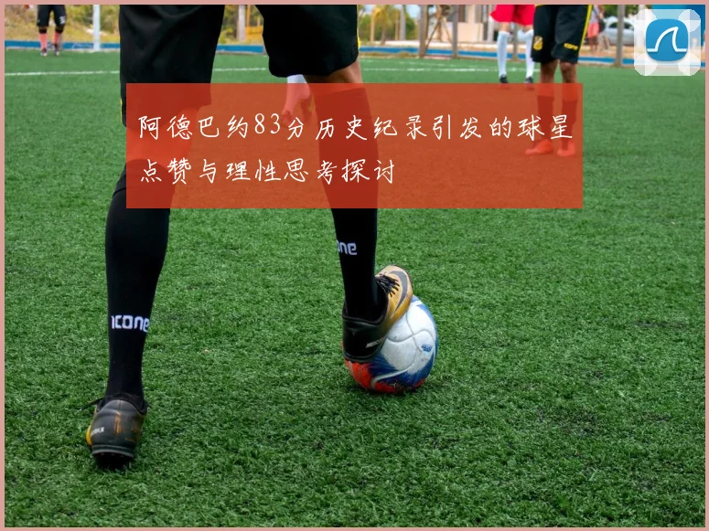 阿德巴约83分历史纪录引发的球星点赞与理性思考探讨