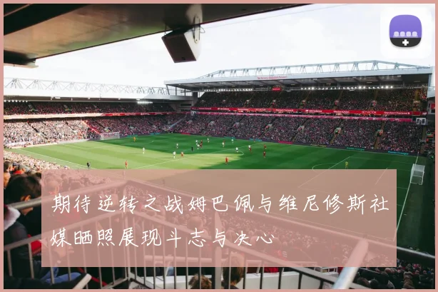 期待逆转之战姆巴佩与维尼修斯社媒晒照展现斗志与决心
