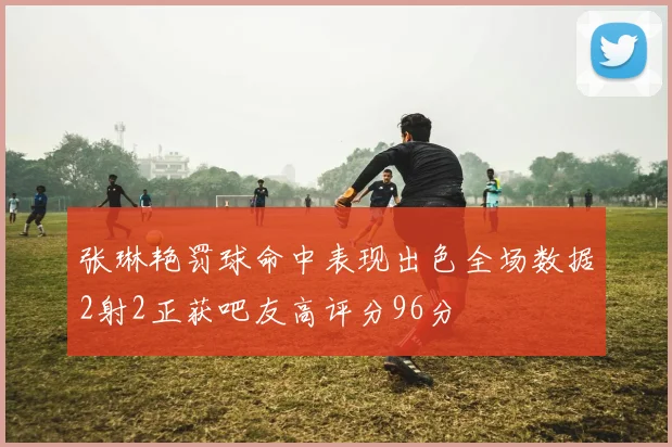 张琳艳罚球命中表现出色全场数据2射2正获吧友高评分96分