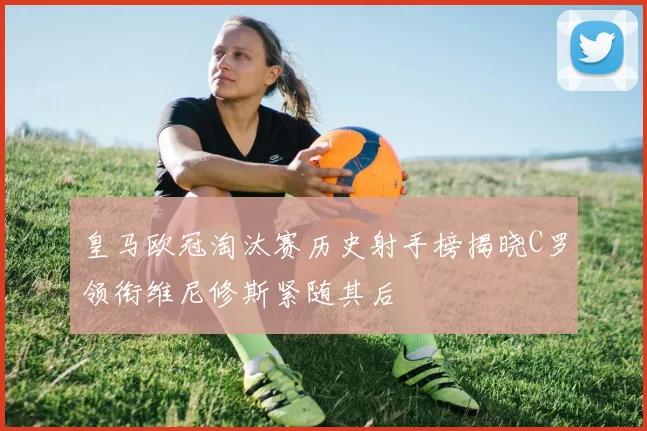 皇马欧冠淘汰赛历史射手榜揭晓C罗领衔维尼修斯紧随其后