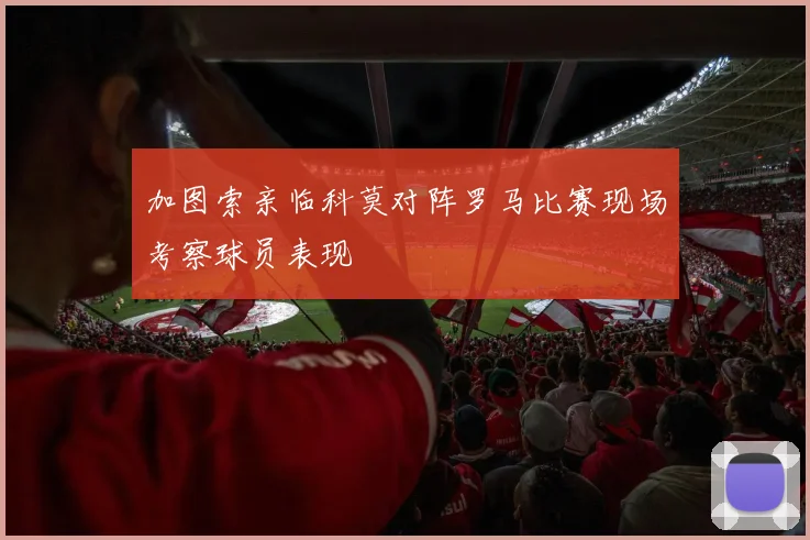 加图索亲临科莫对阵罗马比赛现场考察球员表现