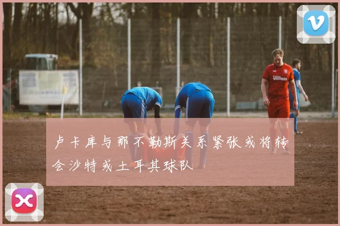 卢卡库与那不勒斯关系紧张或将转会沙特或土耳其球队