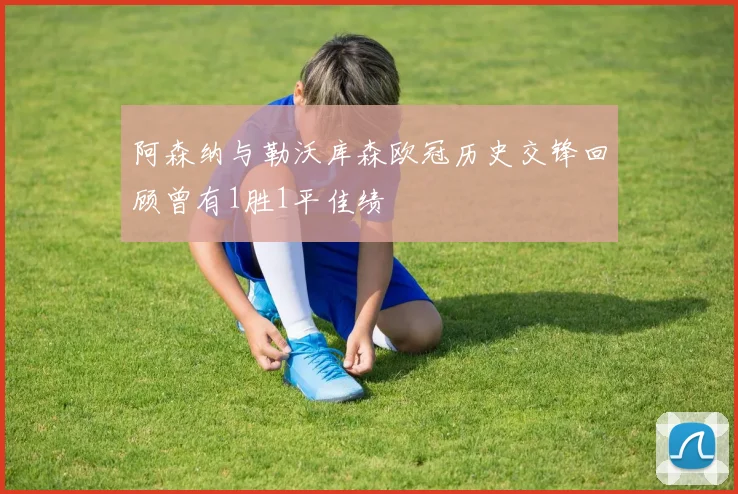 阿森纳与勒沃库森欧冠历史交锋回顾曾有1胜1平佳绩