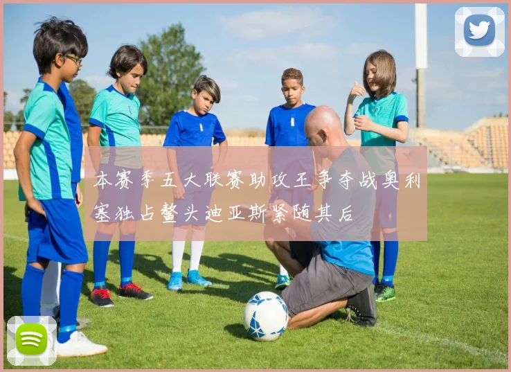 本赛季五大联赛助攻王争夺战奥利塞独占鳌头迪亚斯紧随其后