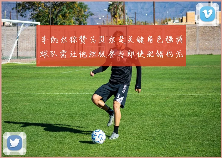 李凯尔称赞戈贝尔是关键角色强调球队需让他积极参与即使犯错也无妨