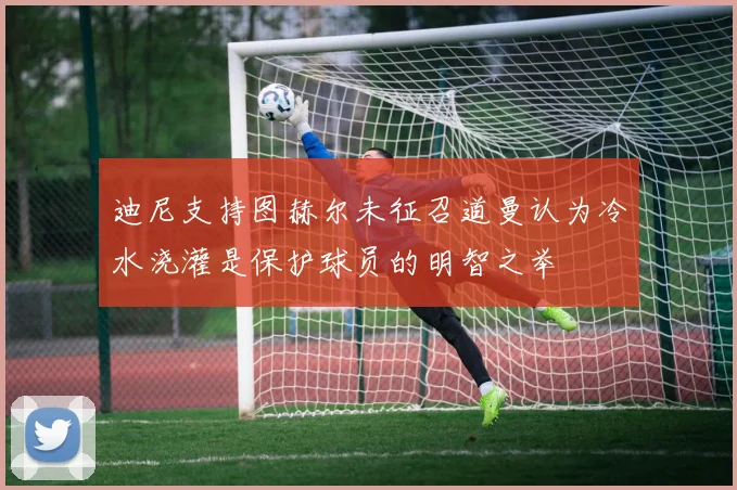 迪尼支持图赫尔未征召道曼认为冷水浇灌是保护球员的明智之举