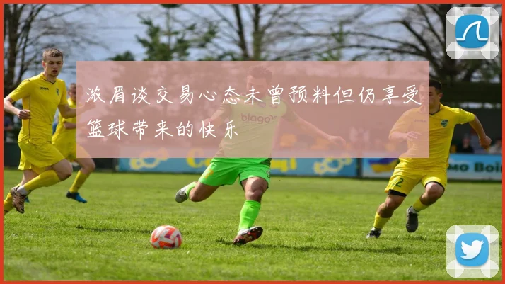 浓眉谈交易心态未曾预料但仍享受篮球带来的快乐
